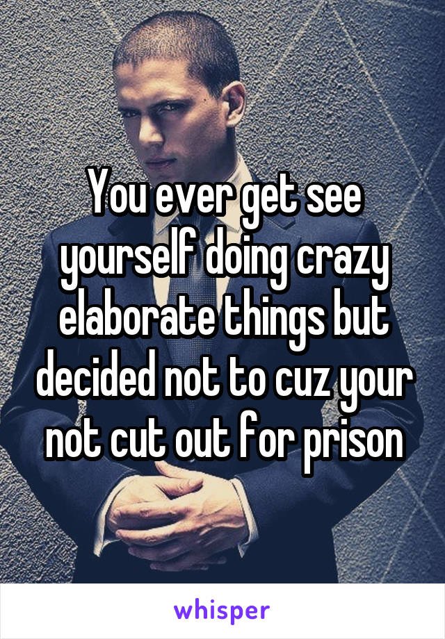 You ever get see yourself doing crazy elaborate things but decided not to cuz your not cut out for prison