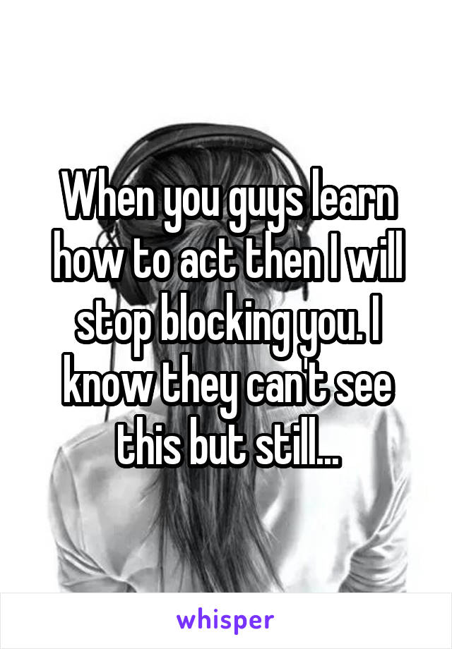When you guys learn how to act then I will stop blocking you. I know they can't see this but still...