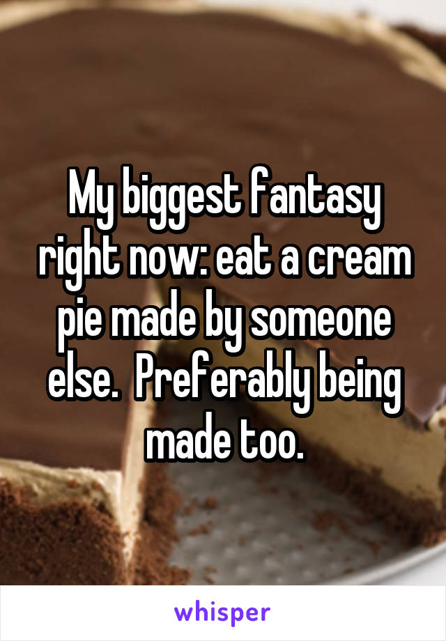 My biggest fantasy right now: eat a cream pie made by someone else.  Preferably being made too.