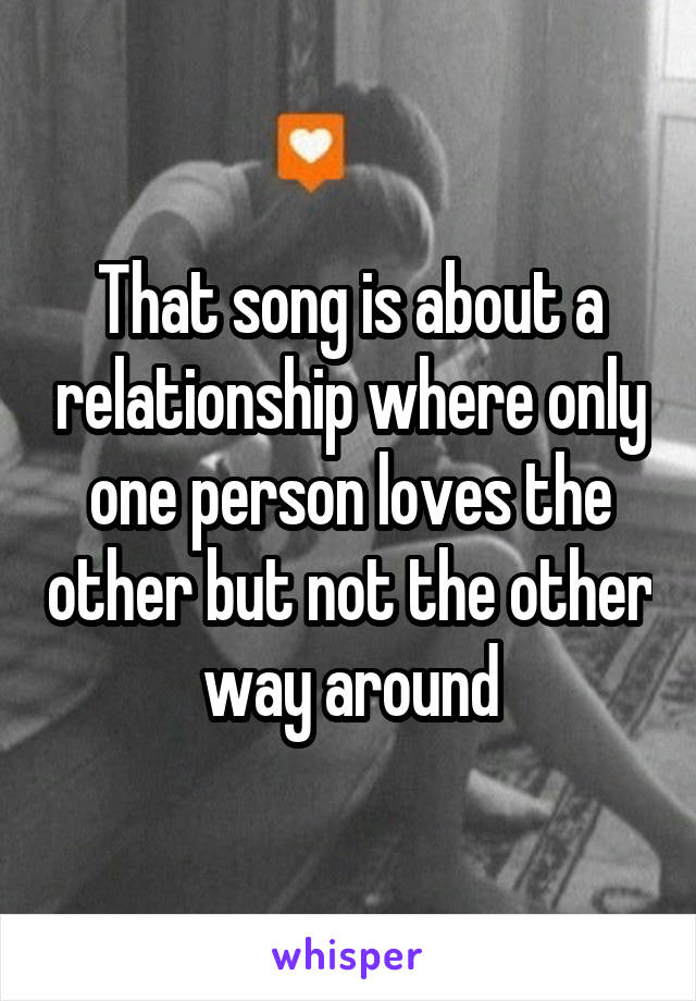 That song is about a relationship where only one person loves the other but not the other way around
