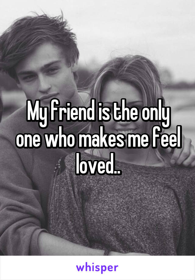 My friend is the only one who makes me feel loved..