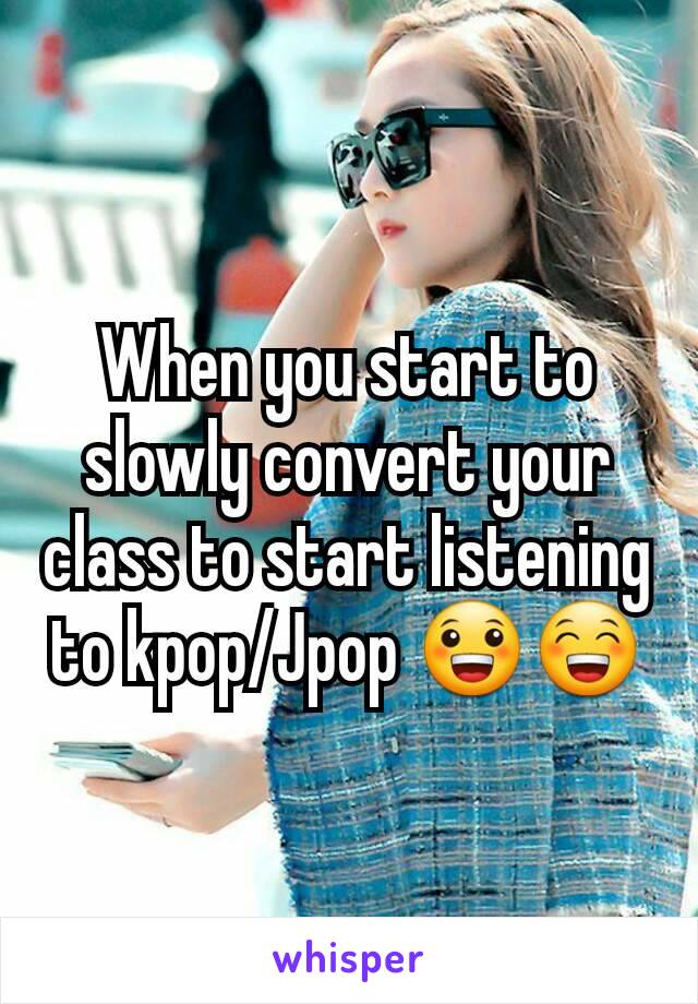 When you start to slowly convert your class to start listening to kpop/Jpop 😀😁