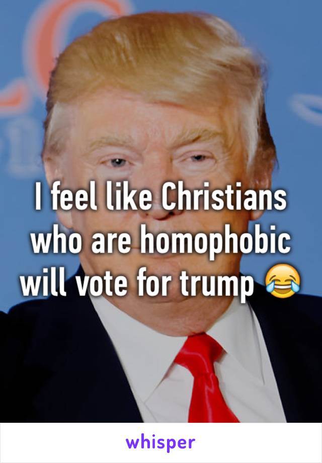 I feel like Christians who are homophobic will vote for trump 😂