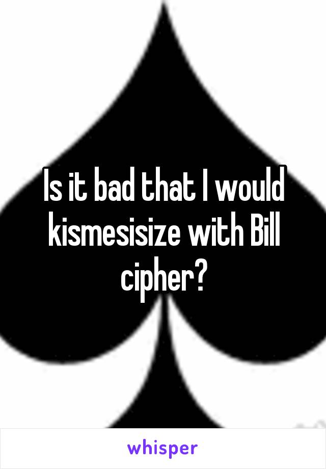 Is it bad that I would kismesisize with Bill cipher?
