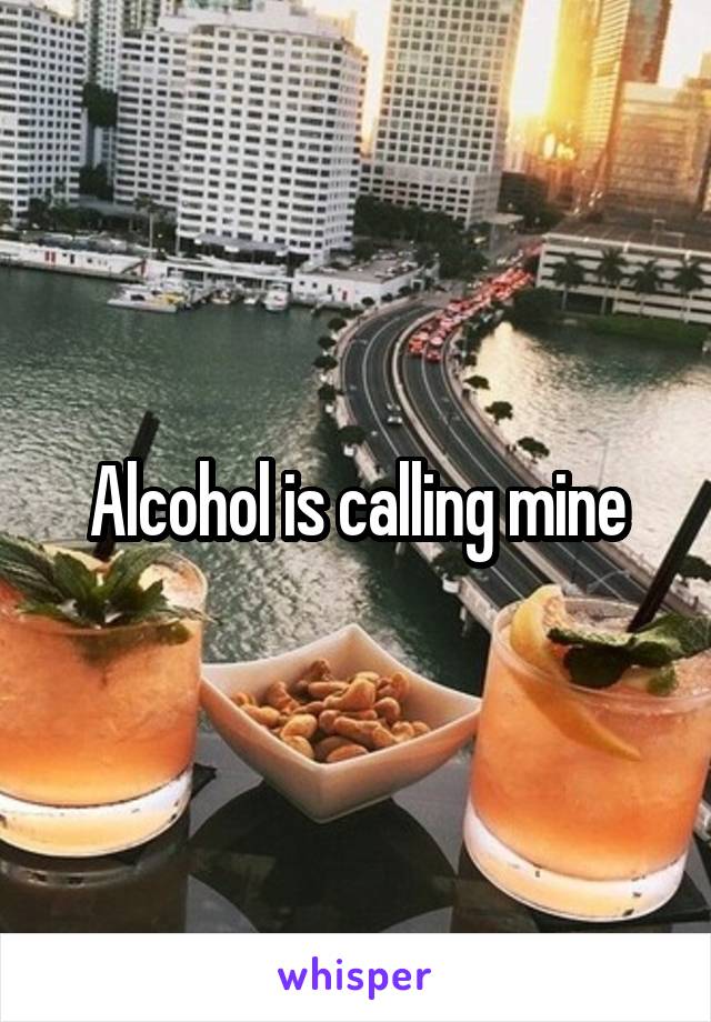 Alcohol is calling mine