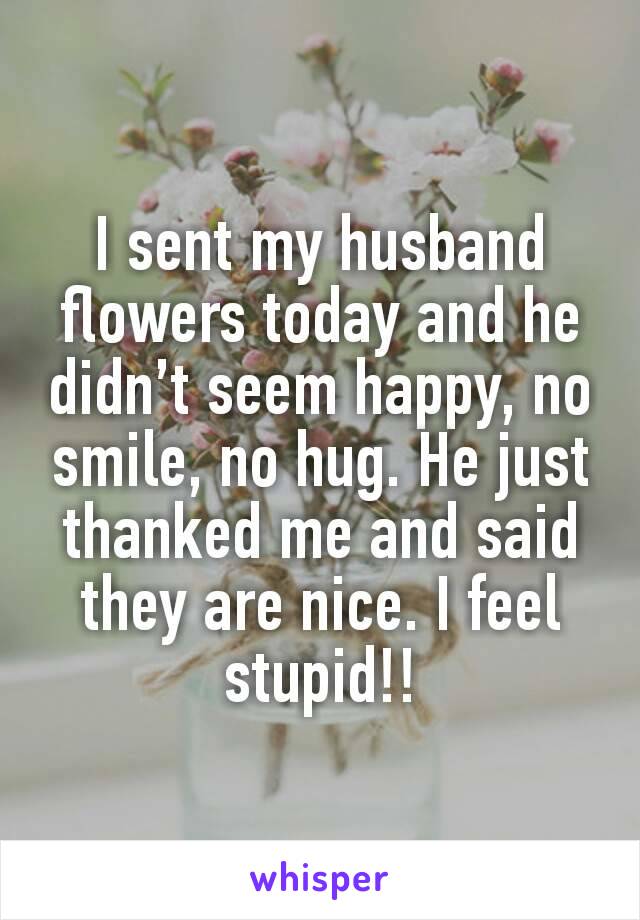 I sent my husband flowers today and he didn’t seem happy, no smile, no hug. He just thanked me and said they are nice. I feel stupid!!