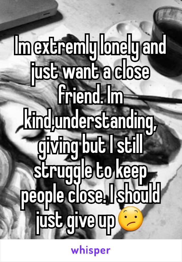 Im extremly lonely and just want a close friend. Im kind,understanding, giving but I still struggle to keep people close. I should just give up😕