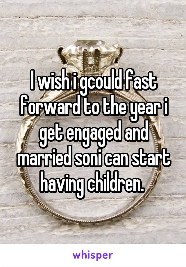 I wish i gcould fast forward to the year i get engaged and married soni can start having children. 