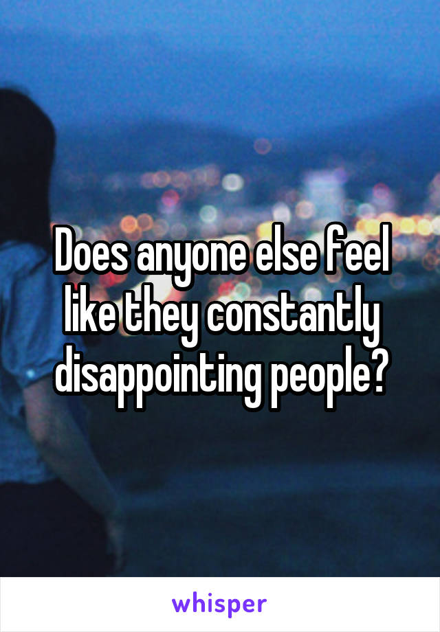 Does anyone else feel like they constantly disappointing people?