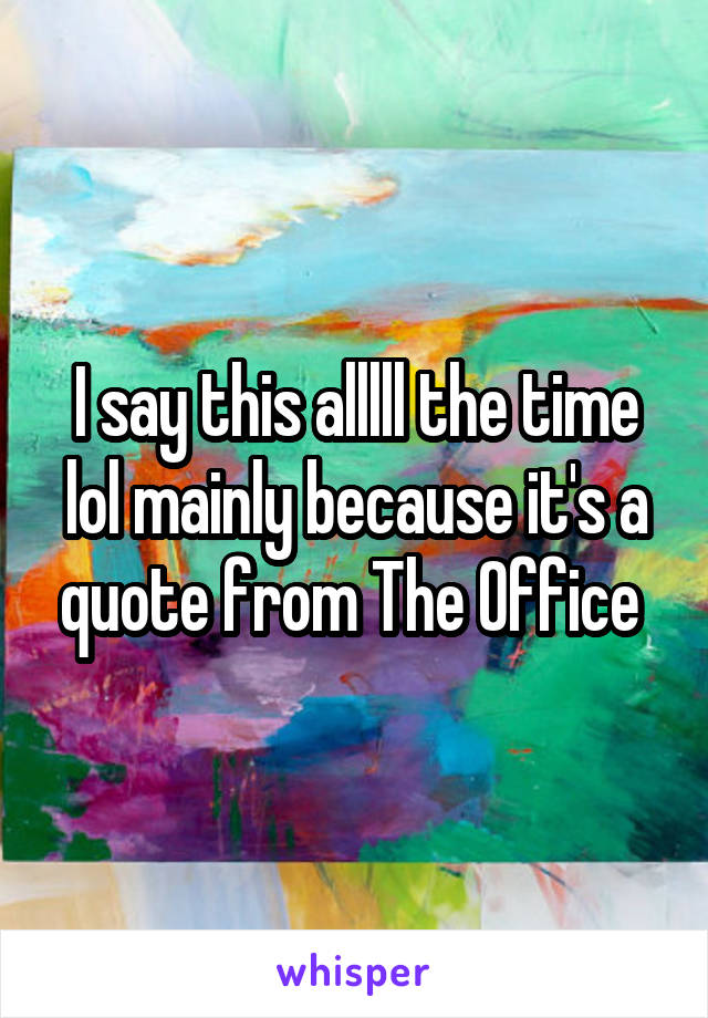 I say this alllll the time lol mainly because it's a quote from The Office 