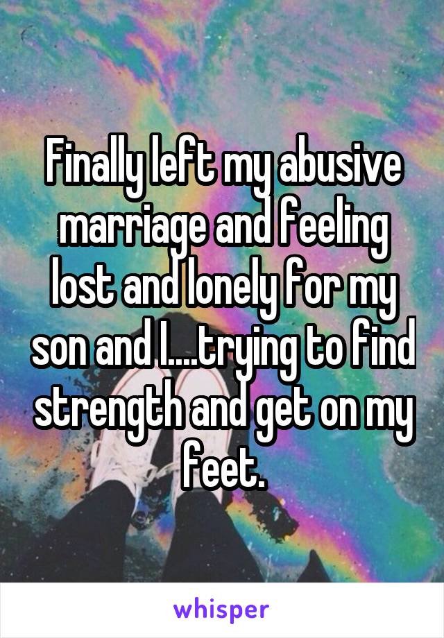 Finally left my abusive marriage and feeling lost and lonely for my son and I....trying to find strength and get on my feet.
