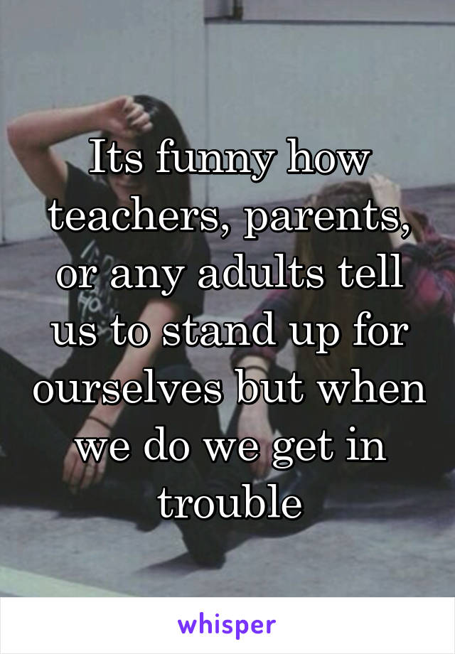 Its funny how teachers, parents, or any adults tell us to stand up for ourselves but when we do we get in trouble