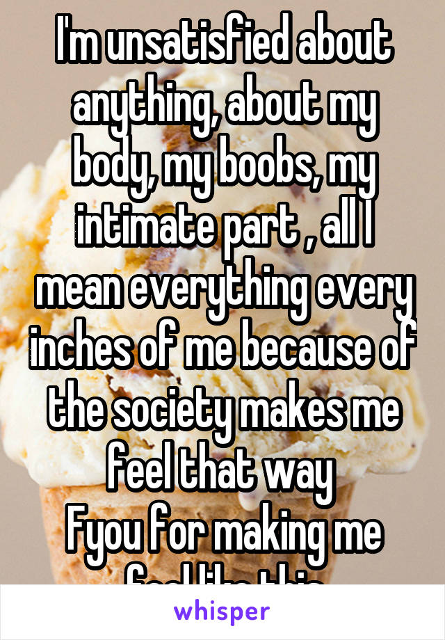I'm unsatisfied about anything, about my body, my boobs, my intimate part , all I mean everything every inches of me because of the society makes me feel that way 
Fyou for making me feel like this