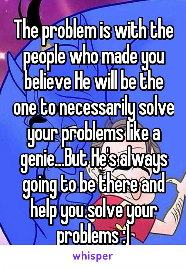 The problem is with the people who made you believe He will be the one to necessarily solve your problems like a genie...But He's always going to be there and help you solve your problems :)