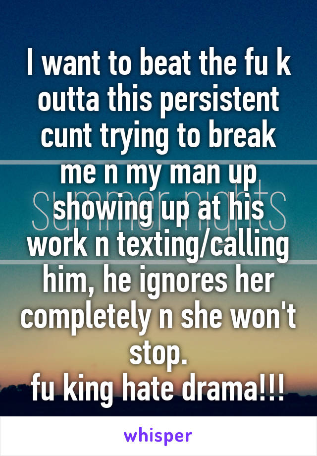 I want to beat the fu k outta this persistent cunt trying to break me n my man up showing up at his work n texting/calling him, he ignores her completely n she won't stop.
fu king hate drama!!!