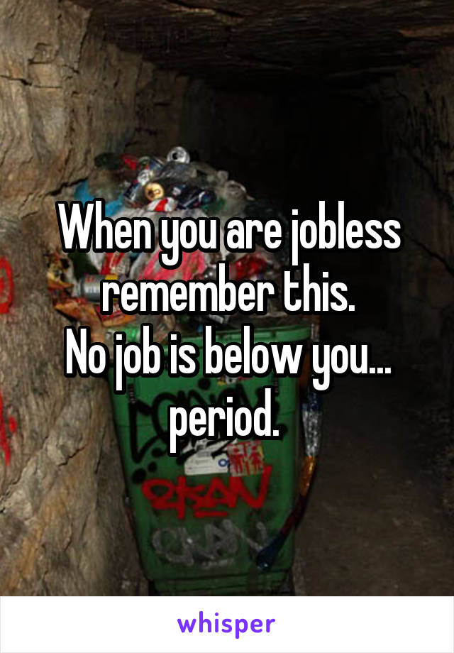 When you are jobless remember this.
No job is below you... period. 