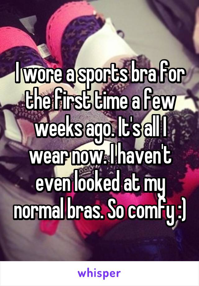 I wore a sports bra for the first time a few weeks ago. It's all I wear now. I haven't even looked at my normal bras. So comfy :)