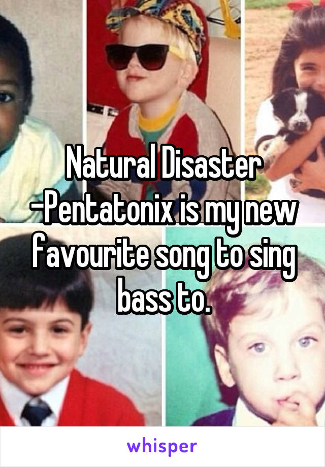Natural Disaster -Pentatonix is my new favourite song to sing bass to.