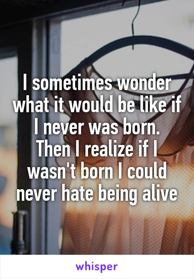 I sometimes wonder what it would be like if I never was born.
Then I realize if I wasn't born I could never hate being alive