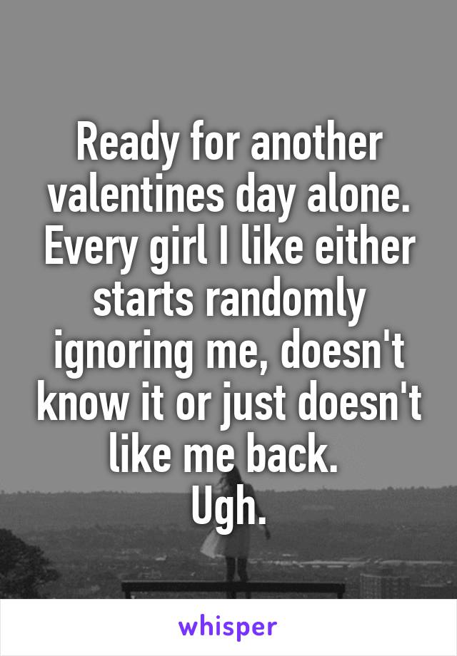 Ready for another valentines day alone. Every girl I like either starts randomly ignoring me, doesn't know it or just doesn't like me back. 
Ugh.