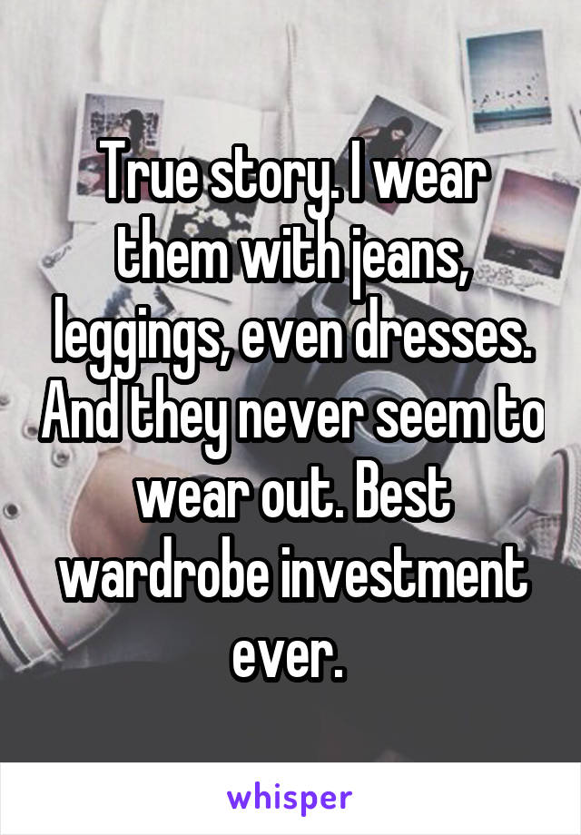 True story. I wear them with jeans, leggings, even dresses. And they never seem to wear out. Best wardrobe investment ever. 