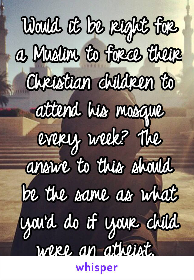 Would it be right for a Muslim to force their Christian children to attend his mosque every week? The answe to this should be the same as what you'd do if your child were an atheist. 