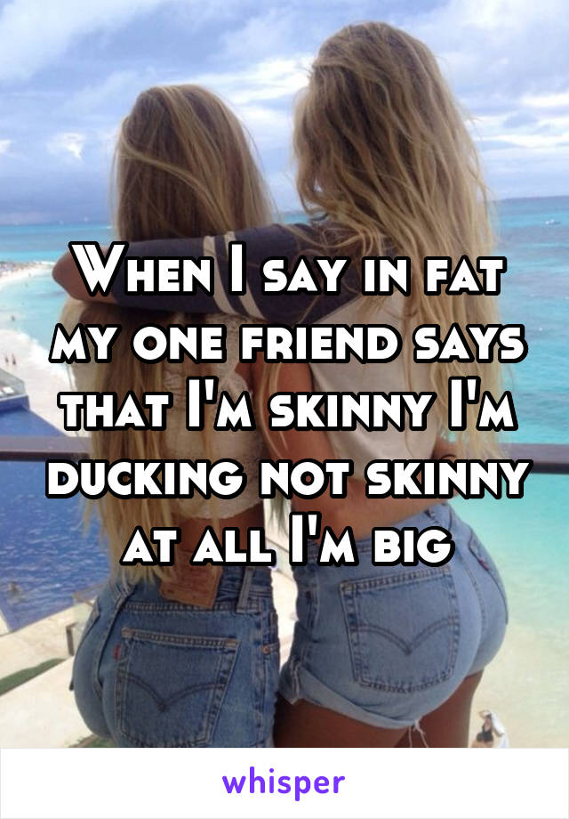 When I say in fat my one friend says that I'm skinny I'm ducking not skinny at all I'm big
