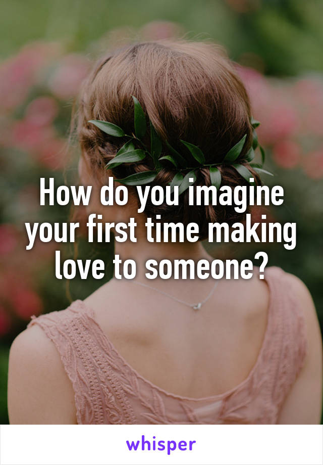How do you imagine your first time making love to someone?
