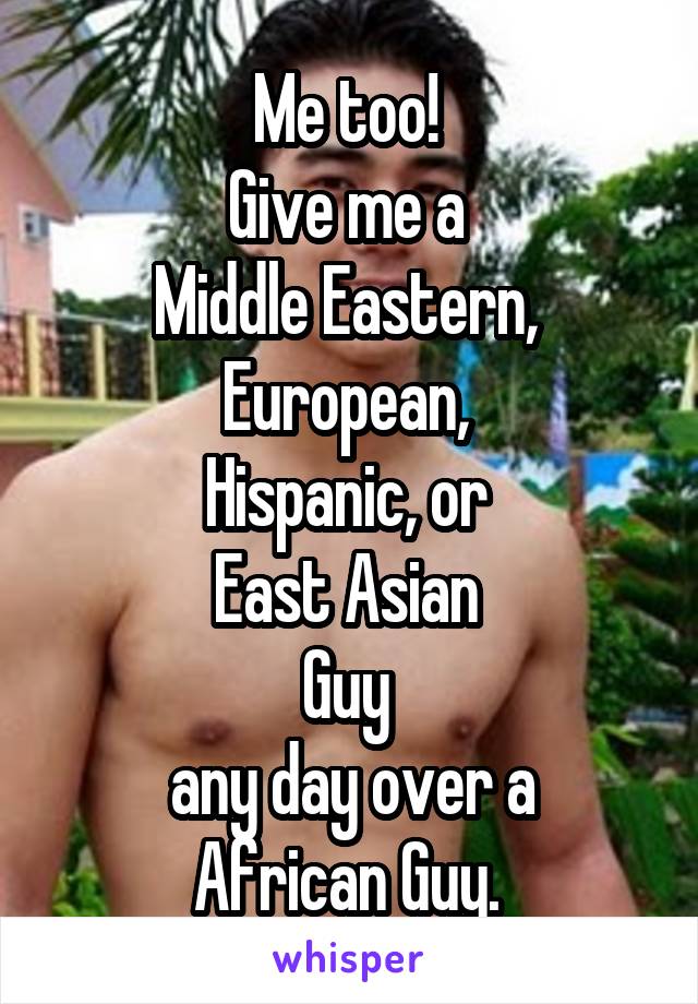 Me too! 
Give me a 
Middle Eastern, 
European, 
Hispanic, or 
East Asian 
Guy 
any day over a
African Guy. 