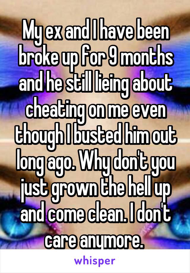 My ex and I have been broke up for 9 months and he still lieing about cheating on me even though I busted him out long ago. Why don't you just grown the hell up and come clean. I don't care anymore. 