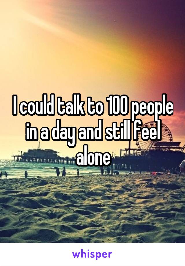 I could talk to 100 people in a day and still feel alone