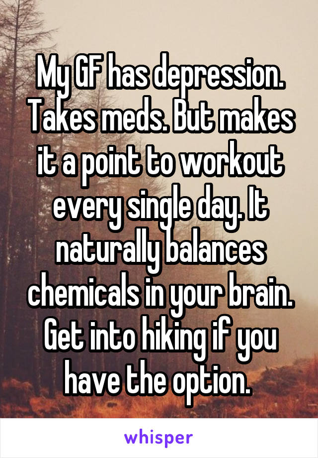 My GF has depression. Takes meds. But makes it a point to workout every single day. It naturally balances chemicals in your brain. Get into hiking if you have the option. 