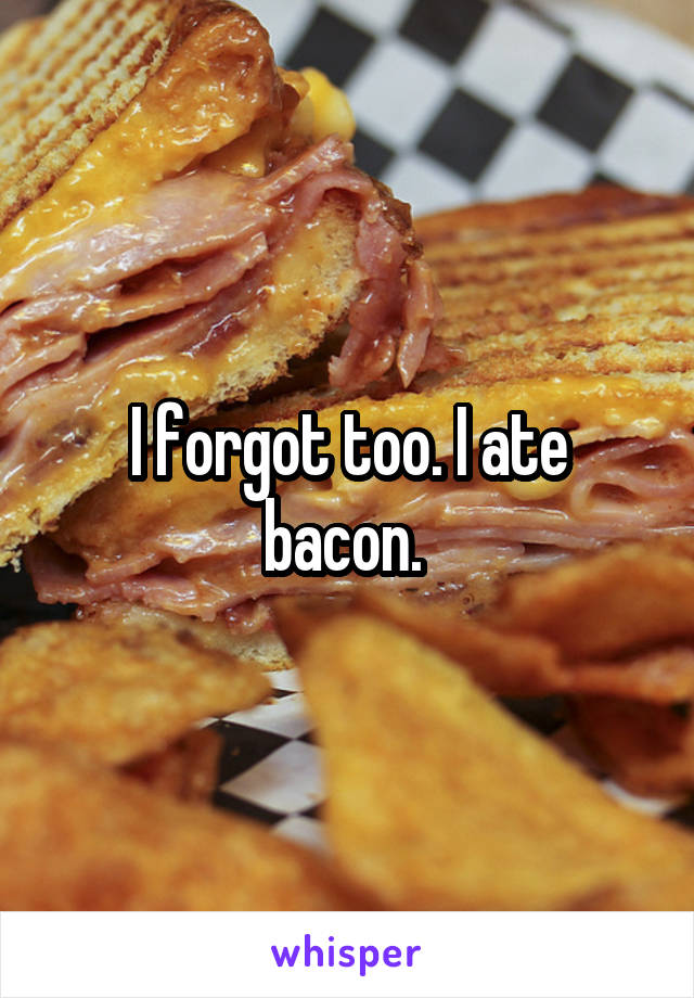 I forgot too. I ate bacon. 
