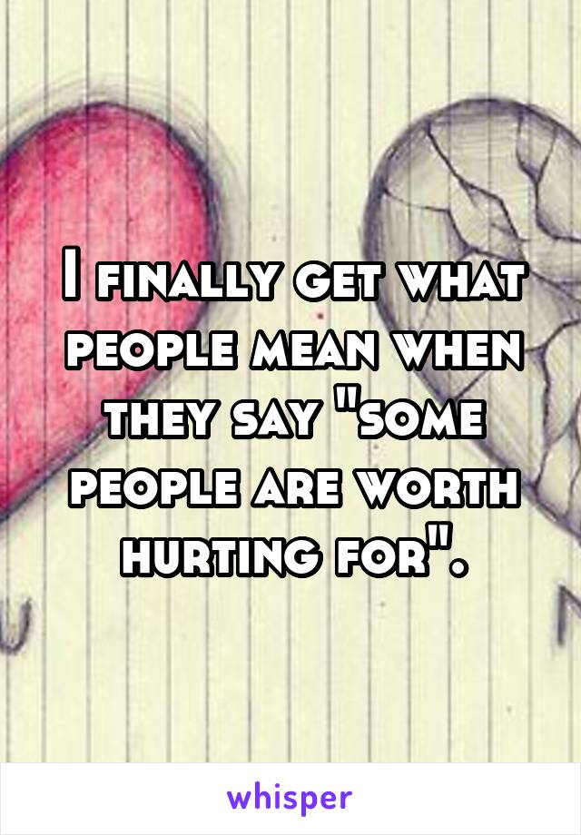 I finally get what people mean when they say "some people are worth hurting for".