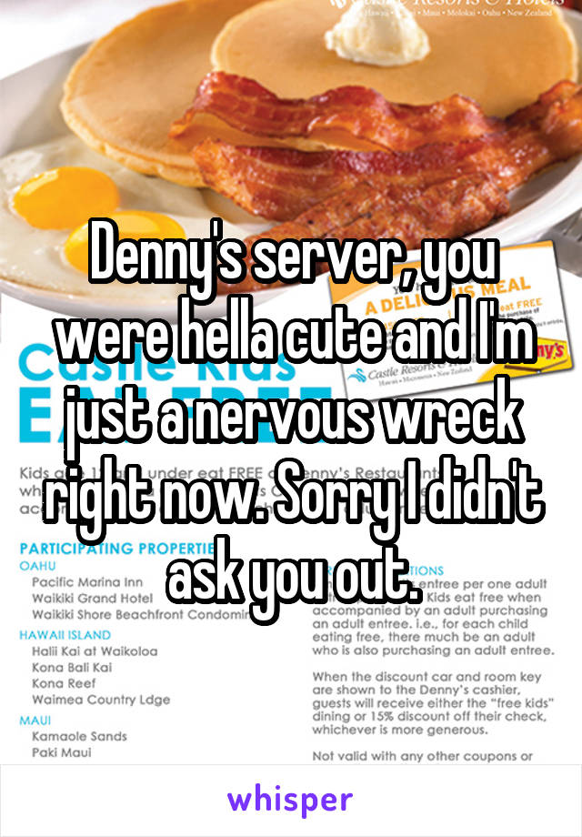 Denny's server, you were hella cute and I'm just a nervous wreck right now. Sorry I didn't ask you out.