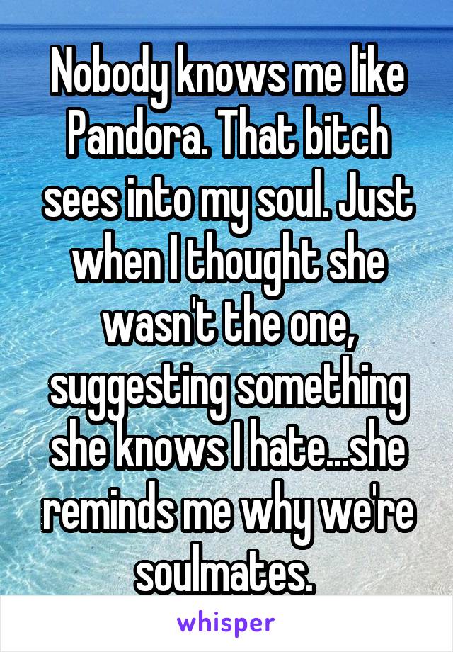 Nobody knows me like Pandora. That bitch sees into my soul. Just when I thought she wasn't the one, suggesting something she knows I hate...she reminds me why we're soulmates. 