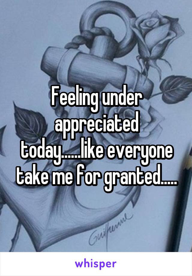 Feeling under appreciated today......like everyone take me for granted.....