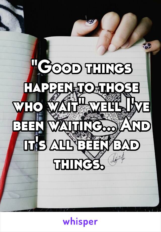 "Good things happen to those who wait" well I've been waiting... And it's all been bad things. 
