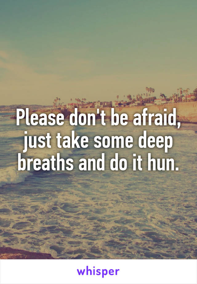 Please don't be afraid, just take some deep breaths and do it hun.