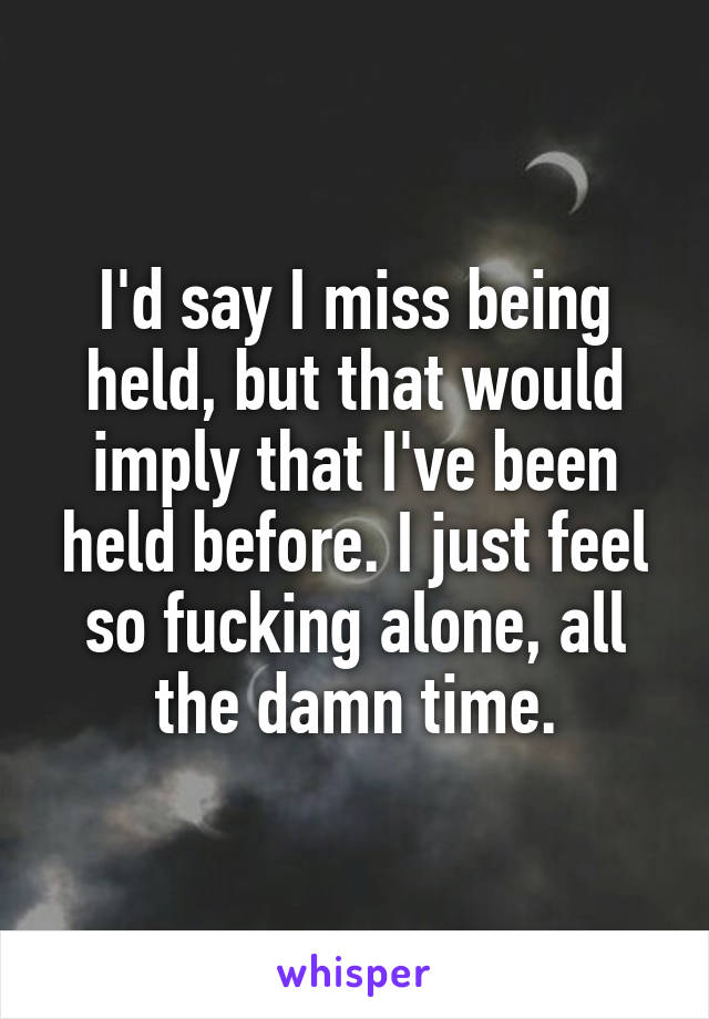 I'd say I miss being held, but that would imply that I've been held before. I just feel so fucking alone, all the damn time.