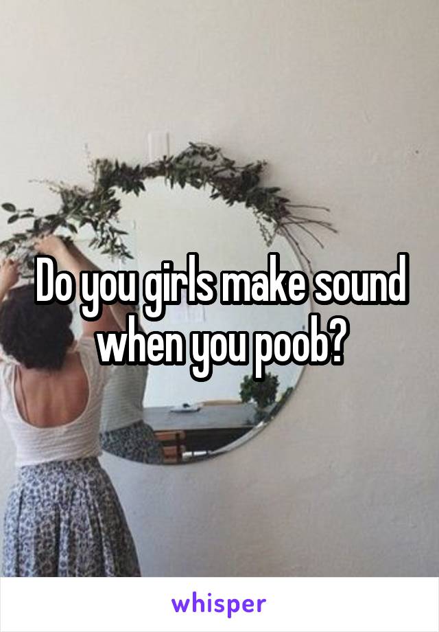 Do you girls make sound when you poob?