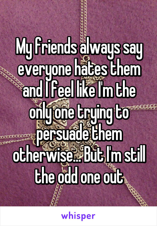 My friends always say everyone hates them and I feel like I'm the only one trying to persuade them otherwise... But I'm still the odd one out