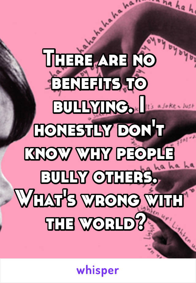 There are no benefits to bullying. I honestly don't know why people bully others. What's wrong with the world? 