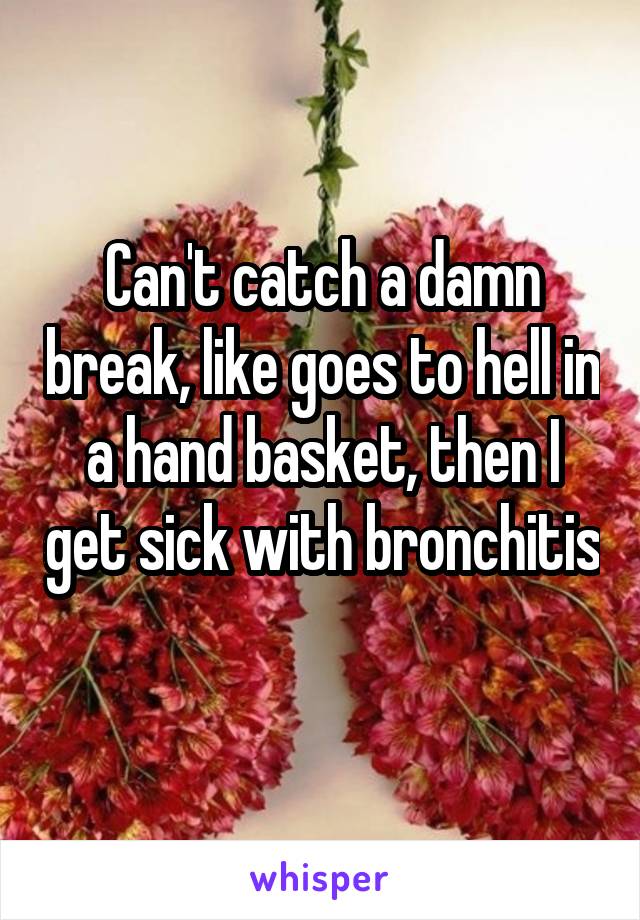 Can't catch a damn break, like goes to hell in a hand basket, then I get sick with bronchitis 