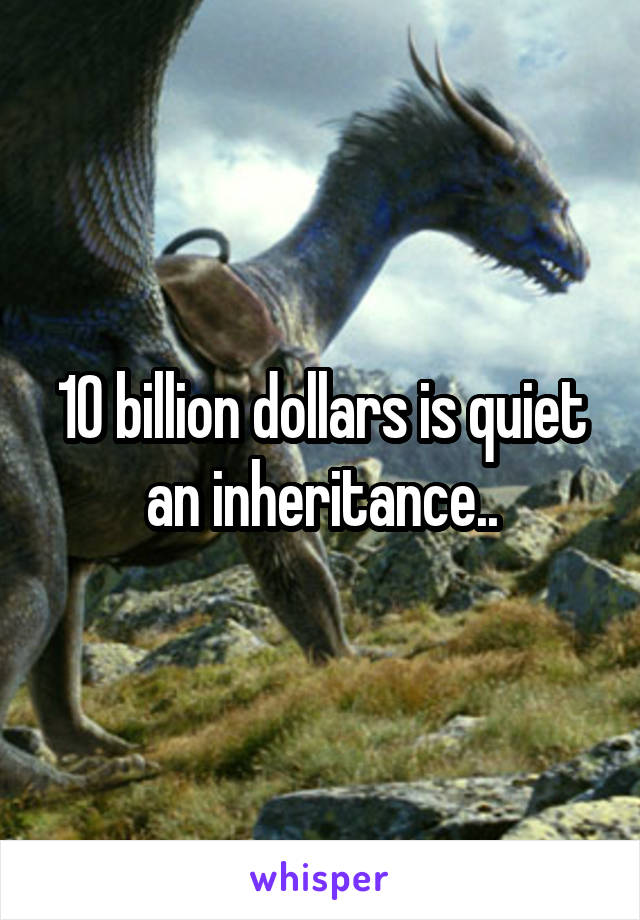 10 billion dollars is quiet an inheritance..