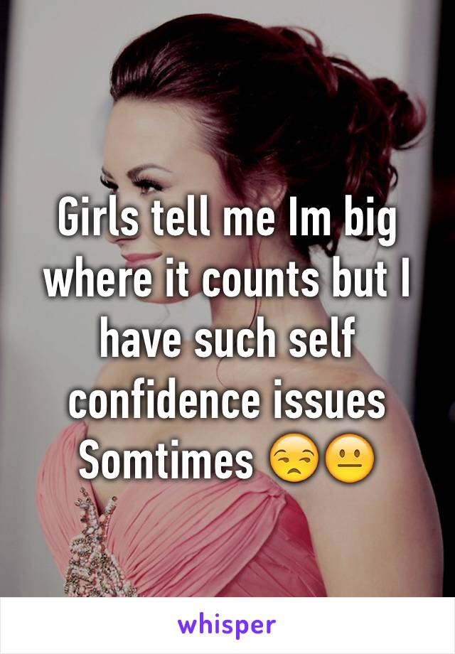Girls tell me Im big where it counts but I have such self confidence issues Somtimes 😒😐