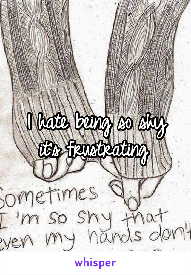 I hate being so shy it's frustrating 