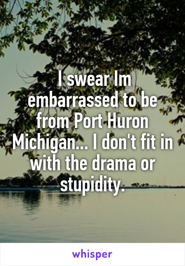  I swear Im embarrassed to be from Port Huron Michigan... I don't fit in with the drama or stupidity.