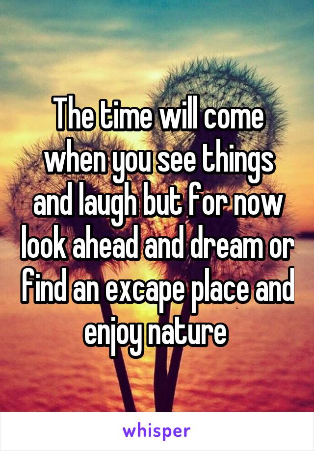 The time will come when you see things and laugh but for now look ahead and dream or find an excape place and enjoy nature 
