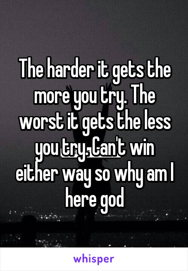 The harder it gets the more you try. The worst it gets the less you try. Can't win either way so why am I here god
